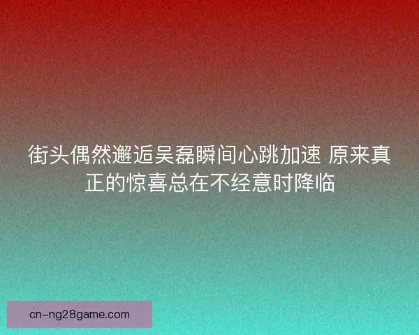 街头偶然邂逅吴磊瞬间心跳加速 原来真正的惊喜总在不经意时降临